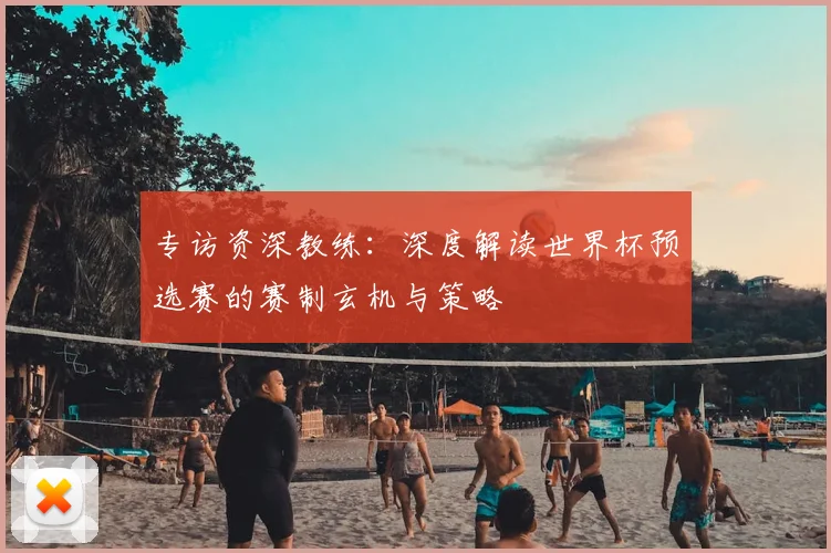 专访资深教练：深度解读世界杯预选赛的赛制玄机与策略
