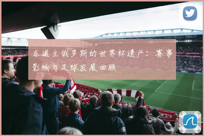 东道主俄罗斯的世界杯遗产：赛事影响与足球发展回顾