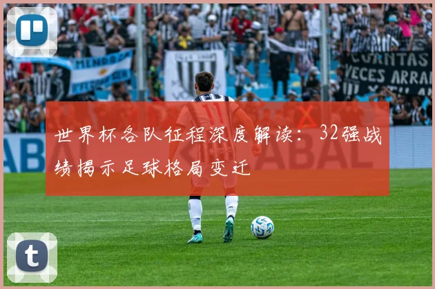 世界杯各队征程深度解读：32强战绩揭示足球格局变迁